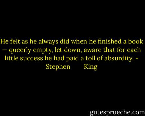 He felt as he always did when he finished a book — queerly empty, let down, aware that for each little success he had paid a toll of absurdity. - Stephen        King