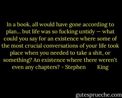 In a book, all would have gone according to plan... but life was so fucking untidy — what could you say for an existence where some of the most crucial conversations of your life took place when you needed to take a shit, or something? An existence where there weren't even any chapters? - Stephen        King