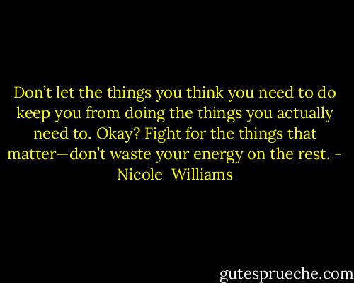 Don’t let the things you think you need to do keep you from doing the things you actually need to.<br />Okay? Fight for the things that matter—don’t waste your energy on the rest. - Nicole  Williams