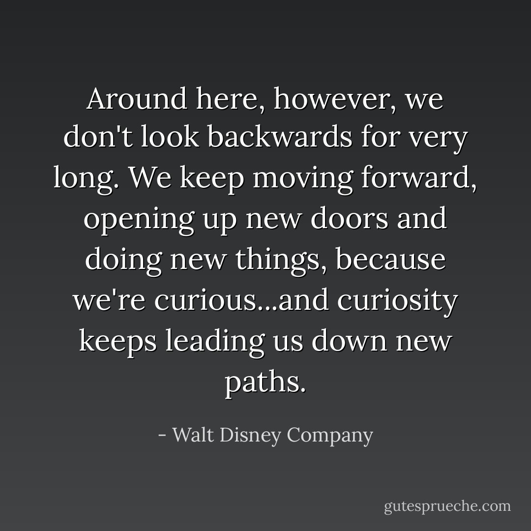 Around here, however, we don't look backwards for very long. We keep moving forward, opening up new doors and doing new things, because we're curious...and curiosity keeps leading us down new paths. - Walt Disney Company