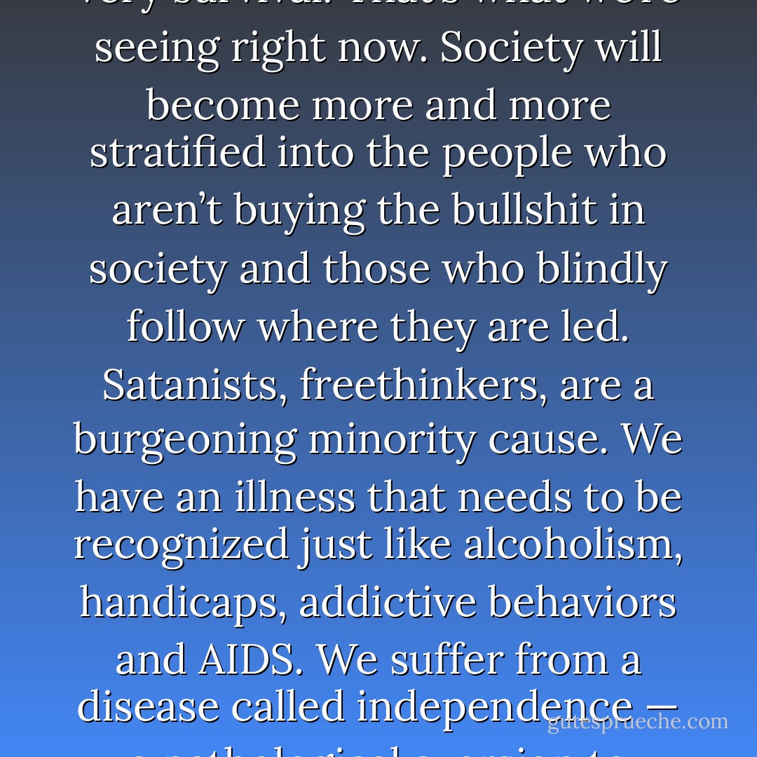As the war progresses, and as population increases to an even more intolerable level stretching resources to impossible lengths, the strong will begin fighting for their very survival. That’s what we’re seeing right now. Society will become more and more stratified into the people who aren’t buying the bullshit in society and those who blindly follow where they are led. Satanists, freethinkers, are a burgeoning minority cause. We have an illness that needs to be recognized just like alcoholism, handicaps, addictive behaviors and AIDS. We suffer from a disease called independence — a pathological aversion to regimentation and institutionalism — which prevents us from getting ‘regular’ jobs and living a ‘normal’ life. - Anton Szandor LaVey