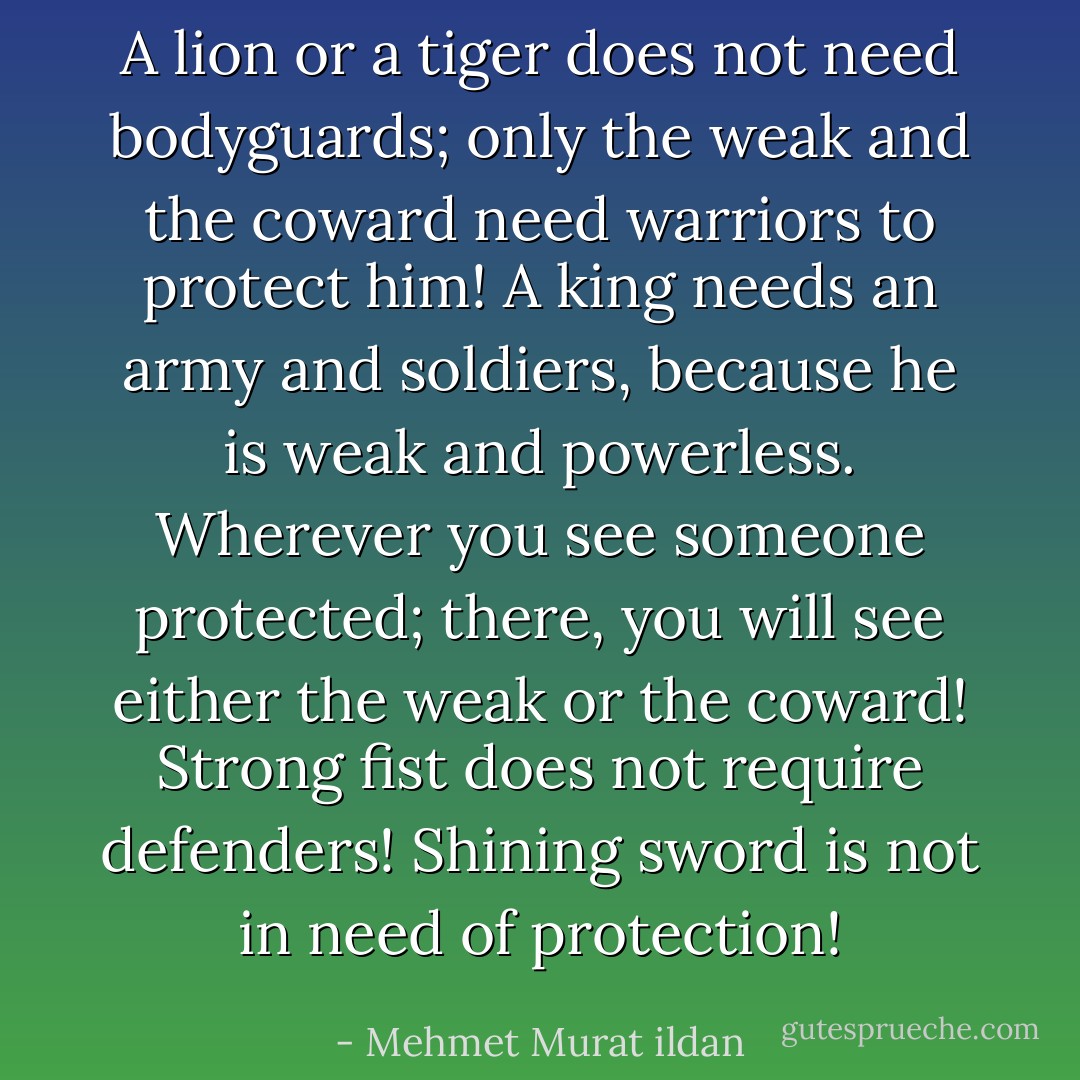 A lion or a tiger does not need bodyguards; only the weak and the coward need warriors to protect him! A king needs an army and soldiers, because he is weak and powerless. Wherever you see someone protected; there, you will see either the weak or the coward! Strong fist does not require defenders! Shining sword is not in need of protection! - Mehmet Murat ildan