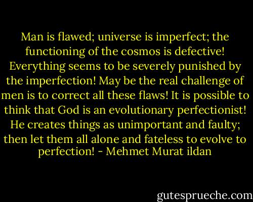 Man is flawed; universe is imperfect; the functioning of the cosmos is defective! Everything seems to be severely punished by the imperfection! May be the real challenge of men is to correct all these flaws! It is possible to think that God is an evolutionary perfectionist! He creates things as unimportant and faulty; then let them all alone and fateless to evolve to perfection! - Mehmet Murat ildan