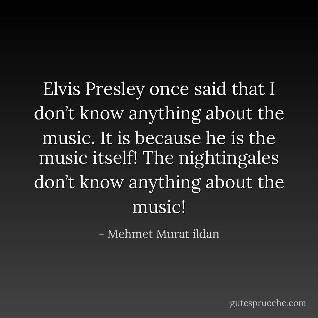 Elvis Presley once said that I don’t know anything about the music. It is because he is the music itself! The nightingales don’t know anything about the music! - Mehmet Murat ildan