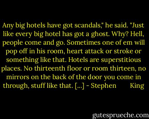 Any big hotels have got scandals," he said. "Just like every big hotel has got a ghost. Why? Hell, people come and go. Sometimes one of em will pop off in his room, heart attack or stroke or something like that. Hotels are superstitious places. No thirteenth floor or room thirteen, no mirrors on the back of the door you come in through, stuff like that. [...] - Stephen        King