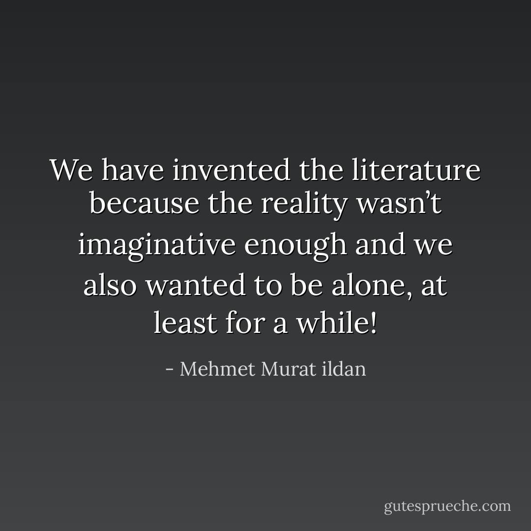 We have invented the literature because the reality wasn’t imaginative enough and we also wanted to be alone, at least for a while! - Mehmet Murat ildan