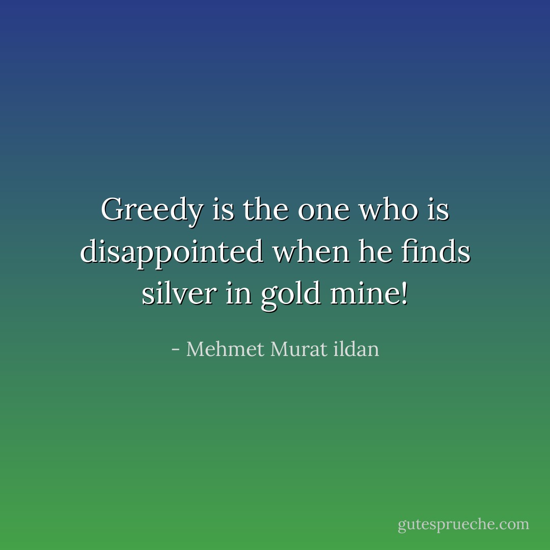 Greedy is the one who is disappointed when he finds silver in gold mine! - Mehmet Murat ildan