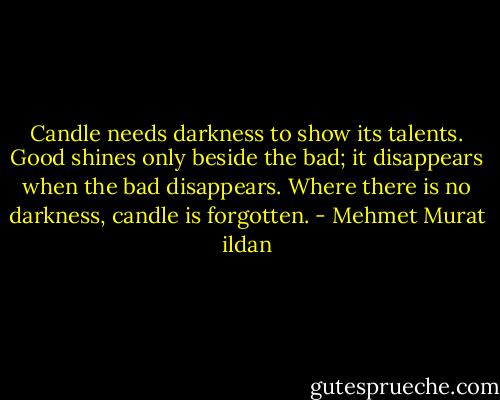 Candle needs darkness to show its talents. Good shines only beside the bad; it disappears when the bad disappears. Where there is no darkness, candle is forgotten. - Mehmet Murat ildan