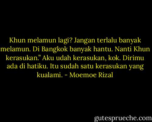 Khun melamun lagi? Jangan terlalu banyak melamun. Di Bangkok banyak hantu. Nanti Khun kerasukan.”<br />Aku udah kerasukan, kok. Dirimu ada di hatiku. Itu sudah satu kerasukan yang kualami. - Moemoe Rizal