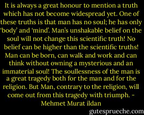 It is always a great honour to mention a truth which has not become widespread yet. One of these truths is that man has no soul; he has only ‘body’ and ‘mind’. Man’s unshakable belief on the soul will not change this scientific truth! No belief can be higher than the scientific truths! Man can be born, can walk and work and can think without owning a mysterious and an immaterial soul! The soullessness of the man is a great tragedy both for the man and for the religion. But Man, contrary to the religion, will come out from this tragedy with triumph. - Mehmet Murat ildan