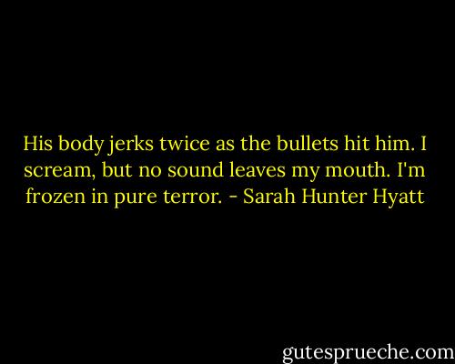 His body jerks twice as the bullets hit him. I scream, but no sound leaves my mouth. I'm frozen in pure terror. - Sarah Hunter Hyatt