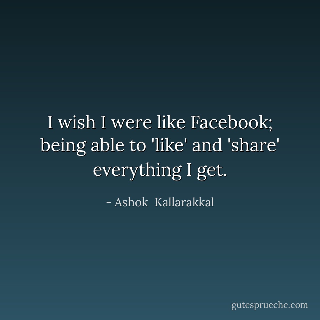 I wish I were like Facebook; being able to 'like' and 'share' everything I get. - Ashok  Kallarakkal