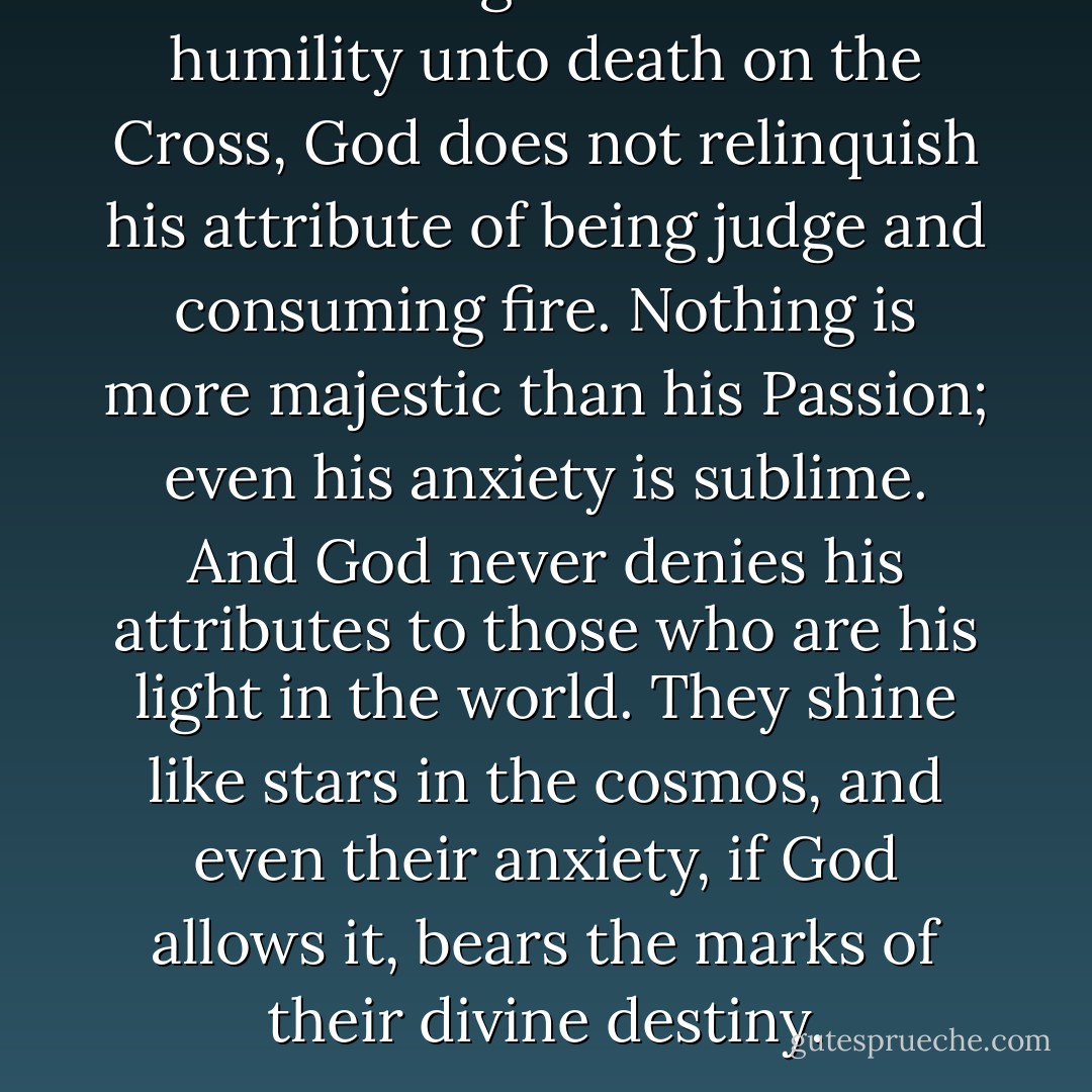 For all his gentleness and humility unto death on the Cross, God does not relinquish his attribute of being judge and consuming fire. Nothing is more majestic than his Passion; even his anxiety is sublime. And God never denies his attributes to those who are his light in the world. They shine like stars in the cosmos, and even their anxiety, if God allows it, bears the marks of their divine destiny. - Hans Urs von Balthasar