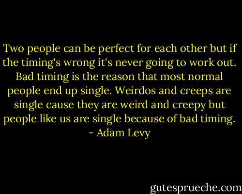 Two people can be perfect for each other but if the timing's wrong it's never going to work out. Bad timing is the reason that most normal people end up single. Weirdos and creeps are single cause they are weird and creepy but people like us are single because of bad timing. - Adam Levy