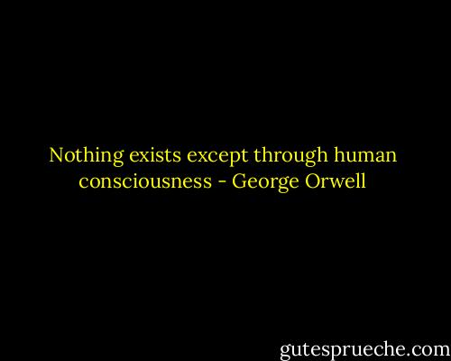 Nothing exists except through human consciousness - George Orwell