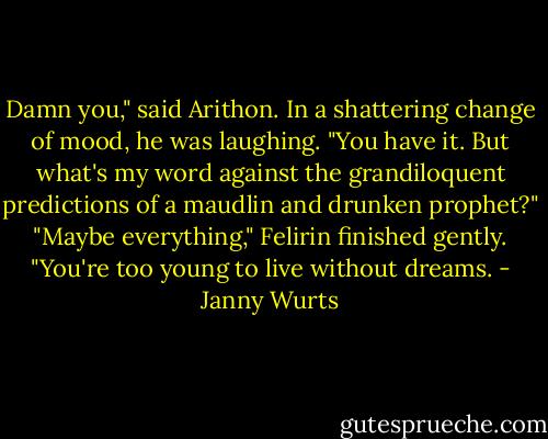 Damn you," said Arithon. In a shattering change of mood, he was laughing. "You have it. But what's my word against the grandiloquent predictions of a maudlin and drunken prophet?"<br />"Maybe everything," Felirin finished gently. "You're too young to live without dreams. - Janny Wurts