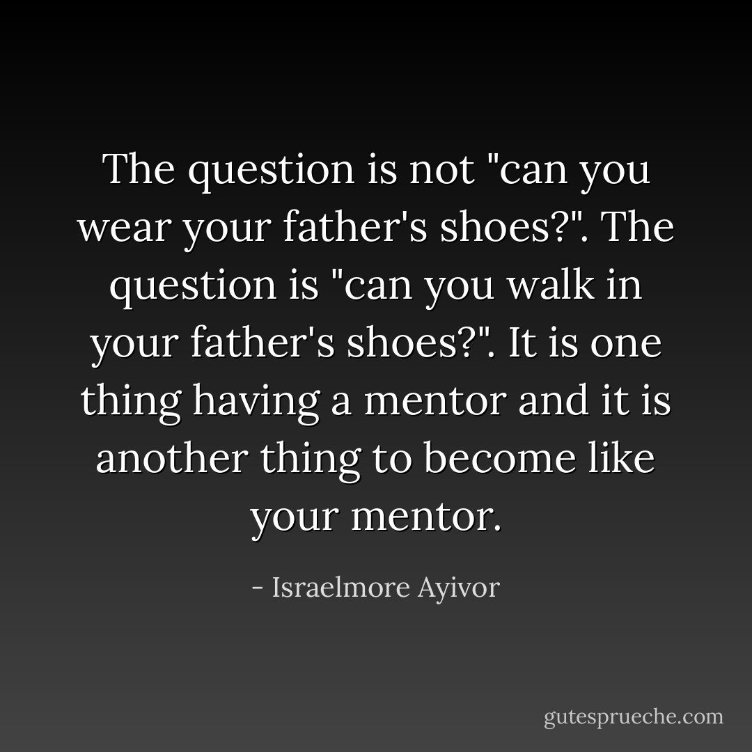 The question is not "can you wear your father's shoes?". The question is "can you walk in your father's shoes?". It is one thing having a mentor and it is another thing to become like your mentor. - Israelmore Ayivor