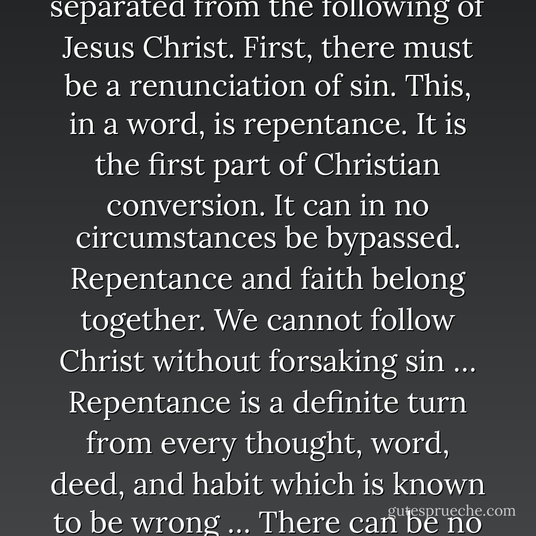 It is now time for us to ask the personal question put to Jesus Christ by Saul of Tarsus on the Damascus road, ‘What shall I do Lord?’ or the similar question asked by the Philippian jailer, ’What must I do to be saved?’ Clearly we must do something. Christianity is no mere passive acquiescence in a series of propositions, however true. We may believe in the deity and the salvation of Christ, and acknowledge ourselves to be sinners in need of his salvation, but this does not make us Christians. We have to make a personal response to Jesus Christ, committing ourselves unreservedly to him as our Savior and Lord … At its simplest Christ’s call was “Follow me.” He asked men and women for their personal allegiance. He invited them to learn from him, to obey his words and to identify themselves with his cause … Now there can be no following without a previous forsaking. To follow Christ is to renounce all lesser loyalties … let me be more explicit about the forsaking which cannot be separated from the following of Jesus Christ. First, there must be a renunciation of sin. This, in a word, is repentance. It is the first part of Christian conversion. It can in no circumstances be bypassed. Repentance and faith belong together. We cannot follow Christ without forsaking sin … Repentance is a definite turn from every thought, word, deed, and habit which is known to be wrong … There can be no compromise here. There may be sins in our lives which we do not think we could ever renounce, but we must be willing to let them go as we cry to God for deliverance from them. If you are in doubt regarding what is right and what is wrong, do not be too greatly influenced by the customs and conventions of Christians you may know. Go by the clear teaching of the Bible and by the prompting of your conscience, and Christ will gradually lead you further along the path of righteousness. When he puts his finger on anything, give it up. It may be some association or recreation, some literature we read, or some attitude of pride, jealousy or resentment, or an unforgiving spirit. Jesus told his followers to pluck out their eye and cut off their hand or foot if it caused them to sin. We are not to obey this with dead literalism, of course, and mutilate our bodies. It is a figure of speech for dealing ruthlessly with the avenues along which temptation comes to us. - John R.W. Stott