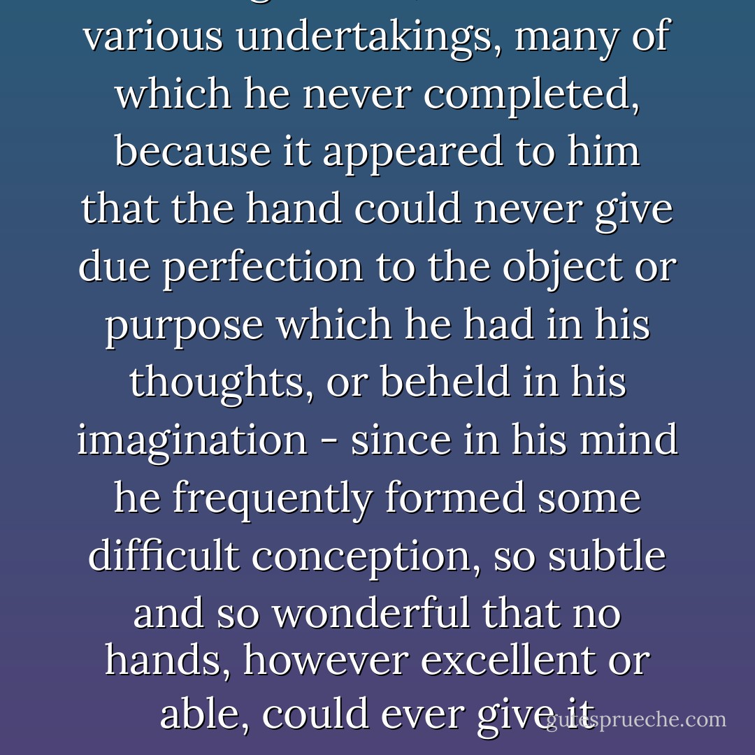 Leonardo, with his profound knowledge of art, commenced various undertakings, many of which he never completed, because it appeared to him that the hand could never give due perfection to the object or purpose which he had in his thoughts, or beheld in his imagination - since in his mind he frequently formed some difficult conception, so subtle and so wonderful that no hands, however excellent or able, could ever give it expression - Sherwin B. Nuland