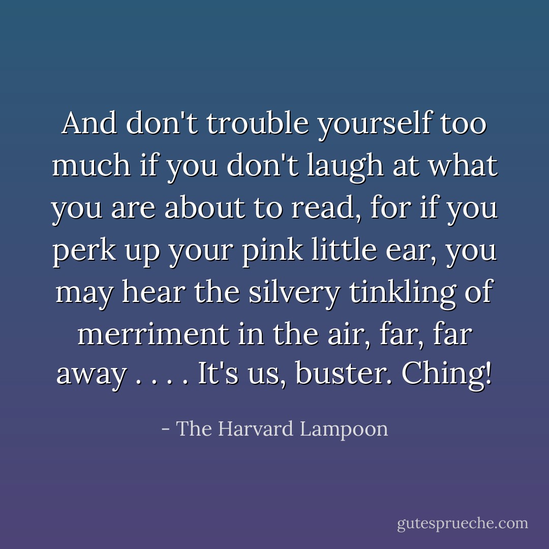 And don't trouble yourself too much if you don't laugh at what you are about to read, for if you perk up your pink little ear, you may hear the silvery tinkling of merriment in the air, far, far away . . . . It's us, buster. <i>Ching!</i> - The Harvard Lampoon