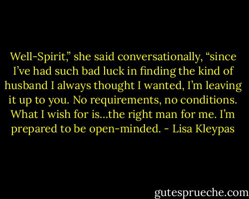 Well-Spirit,” she said conversationally, “since I’ve had such bad luck in finding the kind of husband I always thought I wanted, I’m leaving it up to you. No requirements, no conditions. What I wish for is…the right man for me. I’m prepared to be open-minded. - Lisa Kleypas