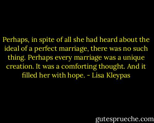 Perhaps, in spite of all she had heard about the ideal of a perfect marriage, there was no such thing. Perhaps every marriage was a unique creation. It was a comforting thought. And it filled her with hope. - Lisa Kleypas