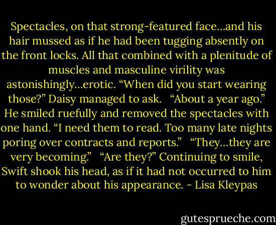 Spectacles, on that strong-featured face…and his hair mussed as if he had been tugging absently on the front locks. All that combined with a plenitude of muscles and masculine virility was astonishingly…erotic. “When did you start wearing those?” Daisy managed to ask. <br /><br />“About a year ago.” He smiled ruefully and removed the spectacles with one hand. “I need them to read. Too many late nights poring over contracts and reports.” <br /><br />“They…they are very becoming.” <br /><br />“Are they?” Continuing to smile, Swift shook his head, as if it had not occurred to him to wonder about his appearance. - Lisa Kleypas