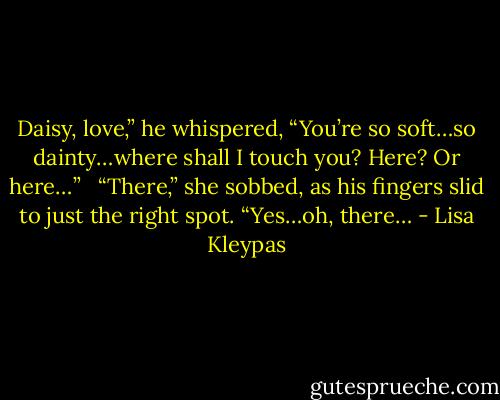 Daisy, love,” he whispered, “You’re so soft…so dainty…where shall I touch you? Here? Or here…” <br /><br />“There,” she sobbed, as his fingers slid to just the right spot. “Yes…oh, there… - Lisa Kleypas