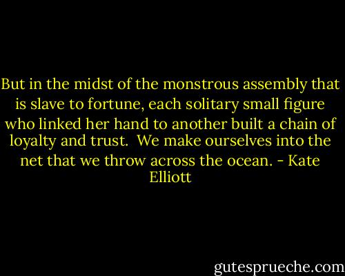 But in the midst of the monstrous assembly that is slave to fortune, each solitary small figure who linked her hand to another built a chain of loyalty and trust.<br /><br />We make ourselves into the net that we throw across the ocean. - Kate Elliott