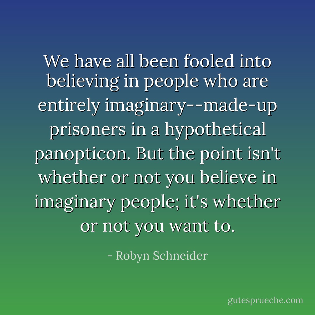 We have all been fooled into believing in people who are entirely imaginary--made-up prisoners in a hypothetical panopticon. But the point isn't whether or not you believe in imaginary people; it's whether or not you want to. - Robyn Schneider