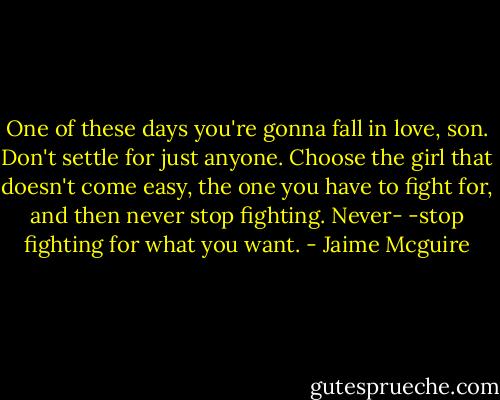 One of these days you're gonna fall in love, son. Don't settle for just anyone. Choose the girl that doesn't come easy, the one you have to fight for, and then never stop fighting. Never-<br />-stop fighting for what you want. - Jaime Mcguire