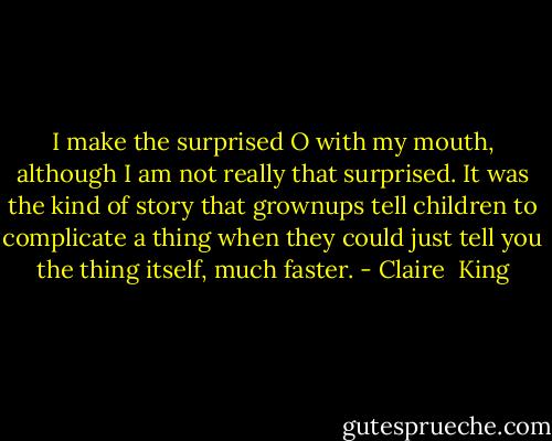 I make the surprised O with my mouth, although I am not really that surprised. It was the kind of story that grownups tell children to complicate a thing when they could just tell you the thing itself, much faster. - Claire  King
