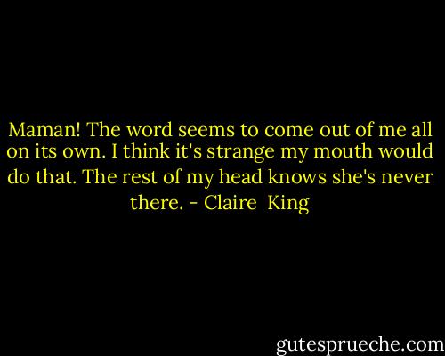 Maman!<br />The word seems to come out of me all on its own. I think it's strange my mouth would do that. The rest of my head knows she's never there. - Claire  King