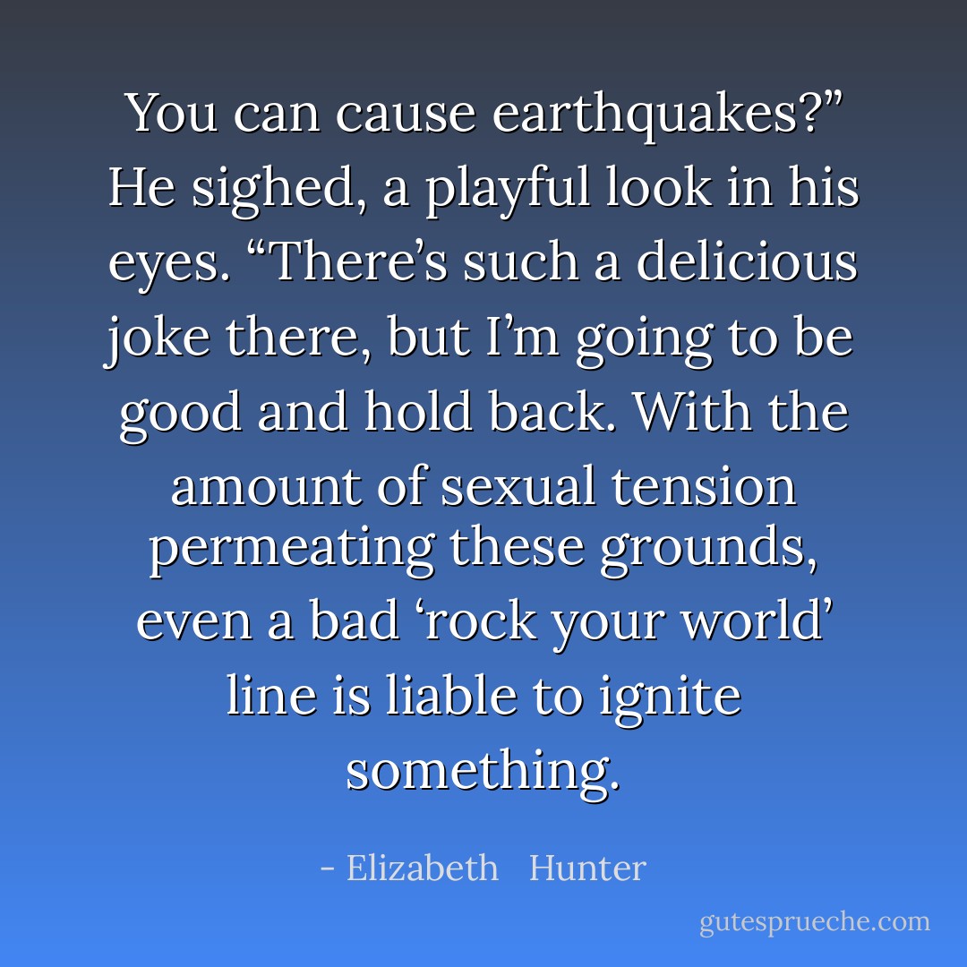 You can cause earthquakes?”<br />He sighed, a playful look in his eyes. “There’s such a delicious joke there, but I’m going to be good and hold back. With the amount of sexual tension permeating these grounds, even a bad ‘rock your world’ line is liable to ignite something. - Elizabeth   Hunter