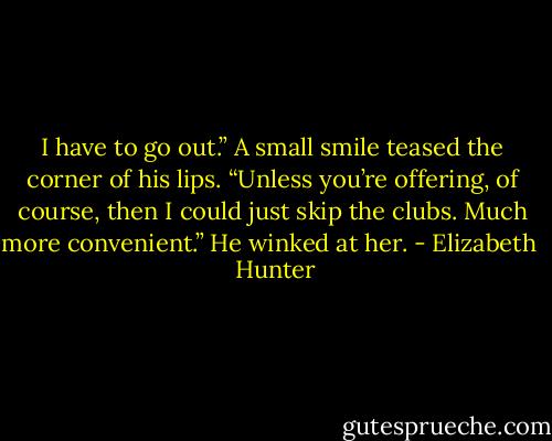 I have to go out.” A small smile teased the corner of his lips. “Unless you’re offering, of course, then I could just skip the clubs. Much more convenient.” He winked at her. - Elizabeth   Hunter