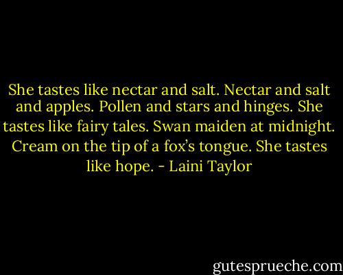 She tastes like nectar and salt. Nectar and salt and apples. Pollen and stars and hinges. She tastes like fairy tales. Swan maiden at midnight. Cream on the tip of a fox’s tongue. She tastes like hope. - Laini Taylor