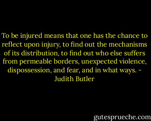 To be injured means that one has the chance to reflect upon injury, to find out the mechanisms of its distribution, to find out who else suffers from permeable borders, unexpected violence, dispossession, and fear, and in what ways. - Judith Butler