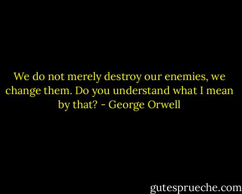 We do not merely destroy our enemies, we change them. Do you understand what I mean by that? - George Orwell