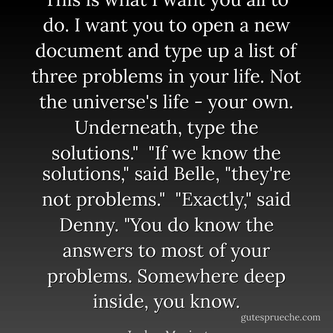 This is what I want you all to do. I want you to open a new document and type up a list of three problems in your life. Not the universe's life - your own. Underneath, type the solutions."<br /><br />"If we know the solutions," said Belle, "they're not problems."<br /><br />"Exactly," said Denny. "You do know the answers to most of your problems. Somewhere deep inside, you know. - Jaclyn Moriarty