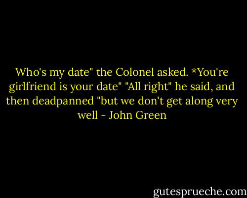 Who's my date" the Colonel asked.<br />*You're girlfriend is your date"<br />"All right" he said, and then deadpanned "but we don't get along very well - John Green