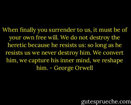 When finally you surrender to us, it must be of your own free will. We do not<br />destroy the heretic because he resists us: so long as he resists us we never destroy him. We convert him, we capture<br />his inner mind, we reshape him. - George Orwell