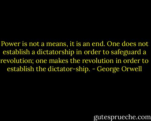Power is not a means, it is an end. One does not establish a dictatorship in order to safeguard a revolution; one makes the revolution in order to establish the dictator-ship. - George Orwell