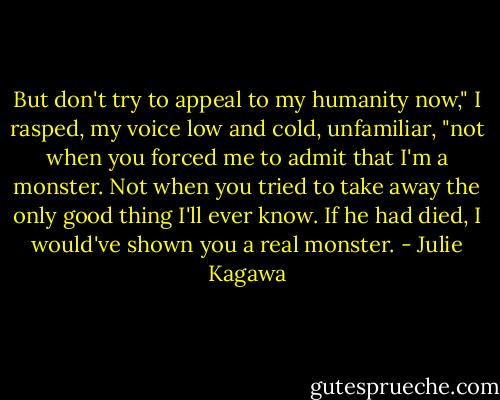 But don't try to appeal to my humanity now," I rasped, my voice low and cold, unfamiliar, "not when you forced me to admit that I'm a monster. Not when you tried to take away the only good thing I'll ever know. If he had died, I would've shown you a real monster. - Julie Kagawa