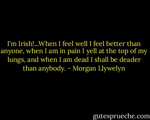 I'm Irish!...When I feel well I feel better than anyone, when I am in pain I yell at the top of my lungs, and when I am dead I shall be deader than anybody. - Morgan Llywelyn