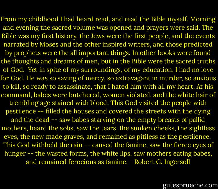 From my childhood I had heard read, and read the Bible myself. Morning and evening the sacred volume was opened and prayers were said. The Bible was my first history, the Jews were the first people, and the events narrated by Moses and the other inspired writers, and those predicted by prophets were the all important things. In other books were found the thoughts and dreams of men, but in the Bible were the sacred truths of God.<br /><br />Yet in spite of my surroundings, of my education, I had no love for God. He was so saving of mercy, so extravagant in murder, so anxious to kill, so ready to assassinate, that I hated him with all my heart. At his command, babes were butchered, women violated, and the white hair of trembling age stained with blood. This God visited the people with pestilence -- filled the houses and covered the streets with the dying and the dead -- saw babes starving on the empty breasts of pallid mothers, heard the sobs, saw the tears, the sunken cheeks, the sightless eyes, the new made graves, and remained as pitiless as the pestilence.<br /><br />This God withheld the rain -- caused the famine, saw the fierce eyes of hunger -- the wasted forms, the white lips, saw mothers eating babes, and remained ferocious as famine. - Robert G. Ingersoll