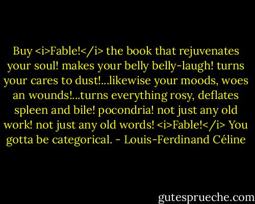 Buy <i>Fable!</i> the book that rejuvenates your soul! makes your belly belly-laugh! turns your cares to dust!...likewise your moods, woes an wounds!...turns everything rosy, deflates spleen and bile! pocondria! not just any old work! not just any old words! <i>Fable!</i><br />You gotta be categorical. - Louis-Ferdinand Céline