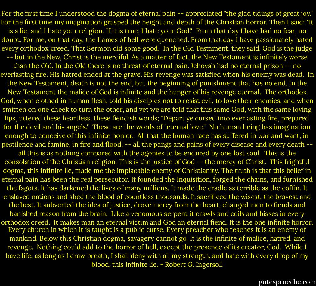 For the first time I understood the dogma of eternal pain -- appreciated "the glad tidings of great joy." For the first time my imagination grasped the height and depth of the Christian horror. Then I said: "It is a lie, and I hate your religion. If it is true, I hate your God."<br /><br />From that day I have had no fear, no doubt. For me, on that day, the flames of hell were quenched. From that day I have passionately hated every orthodox creed. That Sermon did some good.<br /><br />In the Old Testament, they said. God is the judge -- but in the New, Christ is the merciful. As a matter of fact, the New Testament is infinitely worse than the Old. In the Old there is no threat of eternal pain. Jehovah had no eternal prison -- no everlasting fire. His hatred ended at the grave. His revenge was satisfied when his enemy was dead.<br /><br />In the New Testament, death is not the end, but the beginning of punishment that has no end. In the New Testament the malice of God is infinite and the hunger of his revenge eternal.<br /><br />The orthodox God, when clothed in human flesh, told his disciples not to resist evil, to love their enemies, and when smitten on one cheek to turn the other, and yet we are told that this same God, with the same loving lips, uttered these heartless, these fiendish words; "Depart ye cursed into everlasting fire, prepared for the devil and his angels."<br /><br />These are the words of "eternal love."<br /><br />No human being has imagination enough to conceive of this infinite horror.<br /><br />All that the human race has suffered in war and want, in pestilence and famine, in fire and flood, -- all the pangs and pains of every disease and every death -- all this is as nothing compared with the agonies to be endured by one lost soul.<br /><br />This is the consolation of the Christian religion. This is the justice of God -- the mercy of Christ.<br /><br />This frightful dogma, this infinite lie, made me the implacable enemy of Christianity. The truth is that this belief in eternal pain has been the real persecutor. It founded the Inquisition, forged the chains, and furnished the fagots. It has darkened the lives of many millions. It made the cradle as terrible as the coffin. It enslaved nations and shed the blood of countless thousands. It sacrificed the wisest, the bravest and the best. It subverted the idea of justice, drove mercy from the heart, changed men to fiends and banished reason from the brain.<br /><br />Like a venomous serpent it crawls and coils and hisses in every orthodox creed.<br /><br />It makes man an eternal victim and God an eternal fiend. It is the one infinite horror. Every church in which it is taught is a public curse. Every preacher who teaches it is an enemy of mankind. Below this Christian dogma, savagery cannot go. It is the infinite of malice, hatred, and revenge.<br /><br />Nothing could add to the horror of hell, except the presence of its creator, God.<br /><br />While I have life, as long as I draw breath, I shall deny with all my strength, and hate with every drop of my blood, this infinite lie. - Robert G. Ingersoll