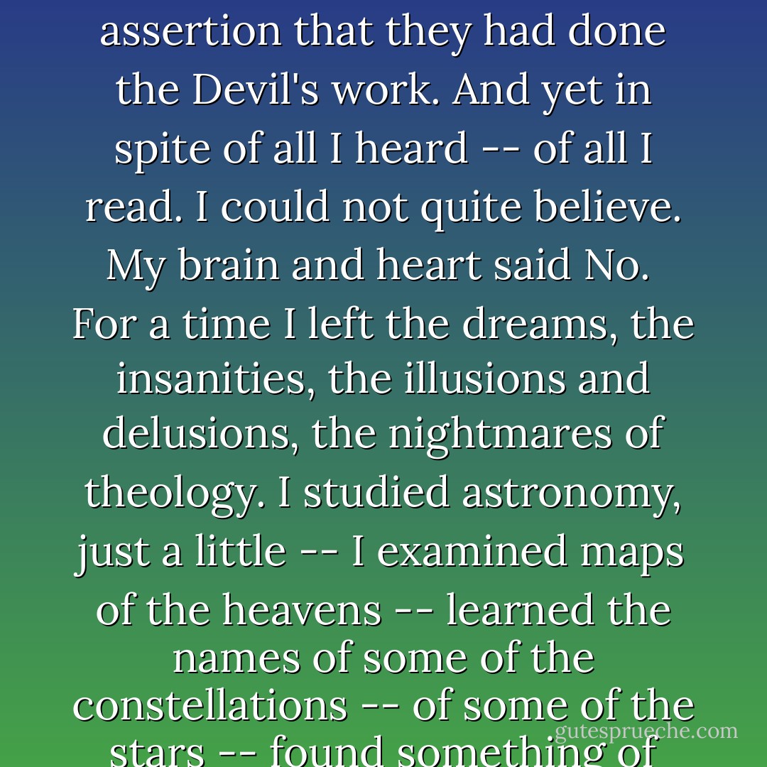 All the seeds of Christianity -- of superstition, were sown in my mind and<br />cultivated with great diligence and care.<br /><br />All that time I knew nothing of any science -- nothing about the other side -- nothing of the objections that had been urged against the blessed Scriptures, or against the perfect Congregational creed. Of course I had heard the ministers speak of blasphemers, of infidel wretches, of scoffers who laughed at holy things. They did not answer their arguments, but they tore their characters into shreds and demonstrated by the fury of assertion that they had done the Devil's work. And yet in spite of all I heard -- of all I read. I could not quite believe. My brain and heart said No.<br /><br />For a time I left the dreams, the insanities, the illusions and delusions, the nightmares of theology. I studied astronomy, just a little -- I examined maps of the heavens -- learned the names of some of the constellations -- of some of the stars -- found something of their size and the velocity with which they wheeled in their orbits -- obtained a faint conception of astronomical spaces -- found that some of the known stars were so far away in the depths of space that their light, traveling at the rate of nearly two hundred thousand miles a second, required many years to reach this little world -- found that, compared with the great stars, our earth was but a grain of sand -- an atom – found that the old belief that all the hosts of heaven had been created for the benefit of man, was infinitely absurd. - Robert G. Ingersoll