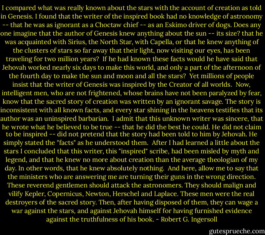 I compared what was really known about the stars with the account of creation as told in Genesis. I found that the writer of the inspired book had no knowledge of astronomy -- that he was as ignorant as a Choctaw chief -- as an Eskimo driver of dogs. Does any one imagine that the author of Genesis knew anything about the sun -- its size? that he was acquainted with Sirius, the North Star, with Capella, or that he knew anything of the clusters of stars so far away that their light, now visiting our eyes, has been traveling for two million years?<br /><br />If he had known these facts would he have said that Jehovah worked nearly six days to make this world, and only a part of the afternoon of the fourth day to make the sun and moon and all the stars?<br /><br />Yet millions of people insist that the writer of Genesis was inspired by the Creator of all worlds.<br /><br />Now, intelligent men, who are not frightened, whose brains have not been paralyzed by fear, know that the sacred story of creation was written by an ignorant savage. The story is inconsistent with all known facts, and every star shining in the heavens testifies that its author was an uninspired barbarian.<br /><br />I admit that this unknown writer was sincere, that he wrote what he believed to be true -- that he did the best he could. He did not claim to be inspired -- did not pretend that the story had been told to him by Jehovah. He simply stated the "facts" as he understood them.<br /><br />After I had learned a little about the stars I concluded that this writer, this "inspired" scribe, had been misled by myth and legend, and that he knew no more about creation than the average theologian of my day. In other words, that he knew absolutely nothing.<br /><br />And here, allow me to say that the ministers who are answering me are turning their guns in the wrong direction. These reverend gentlemen should attack the astronomers. They should malign and vilify Kepler, Copernicus, Newton, Herschel and Laplace. These men were the real destroyers of the sacred story. Then, after having disposed of them, they can wage a war against the stars, and against Jehovah himself for having furnished evidence against the truthfulness of his book. - Robert G. Ingersoll
