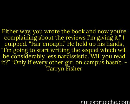 Either way, you wrote the book and now you’re complaining about the reviews I’m giving it,” I quipped.<br />“Fair enough.” He held up his hands, “I’m going to start writing the sequel which will be considerably less narcissistic. Will you read it?”<br />“Only if every other girl on campus hasn’t. - Tarryn Fisher